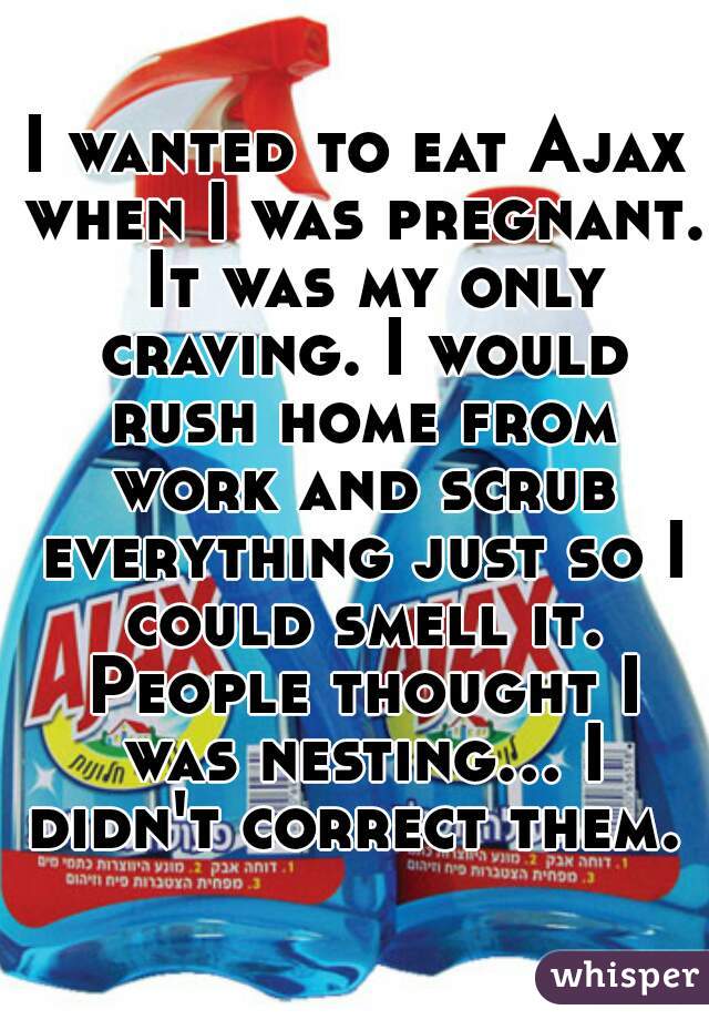 I wanted to eat Ajax when I was pregnant.  It was my only craving. I would rush home from work and scrub everything just so I could smell it. People thought I was nesting... I didn't correct them. 