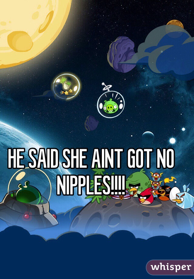 HE SAID SHE AINT GOT NO NIPPLES!!!!