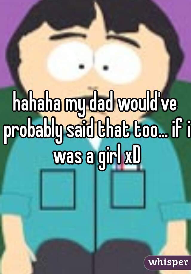 hahaha my dad would've probably said that too... if i was a girl xD