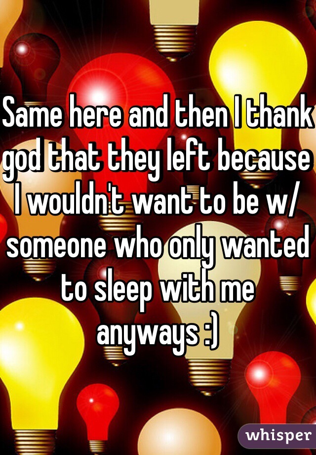 Same here and then I thank god that they left because I wouldn't want to be w/ someone who only wanted to sleep with me anyways :) 