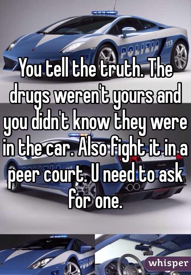You tell the truth. The drugs weren't yours and you didn't know they were in the car. Also fight it in a peer court. U need to ask for one. 