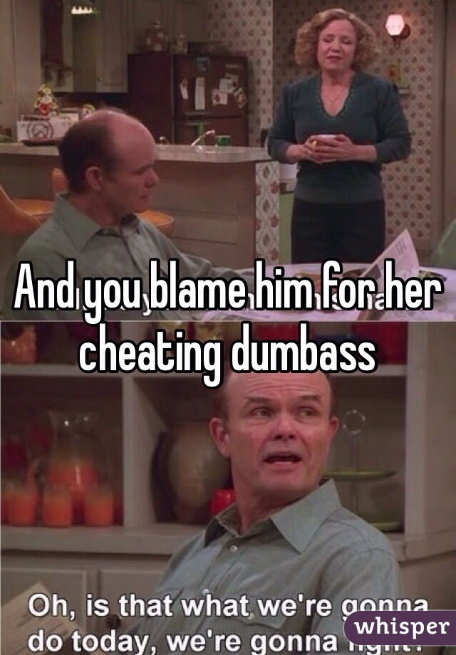 And you blame him for her cheating dumbass