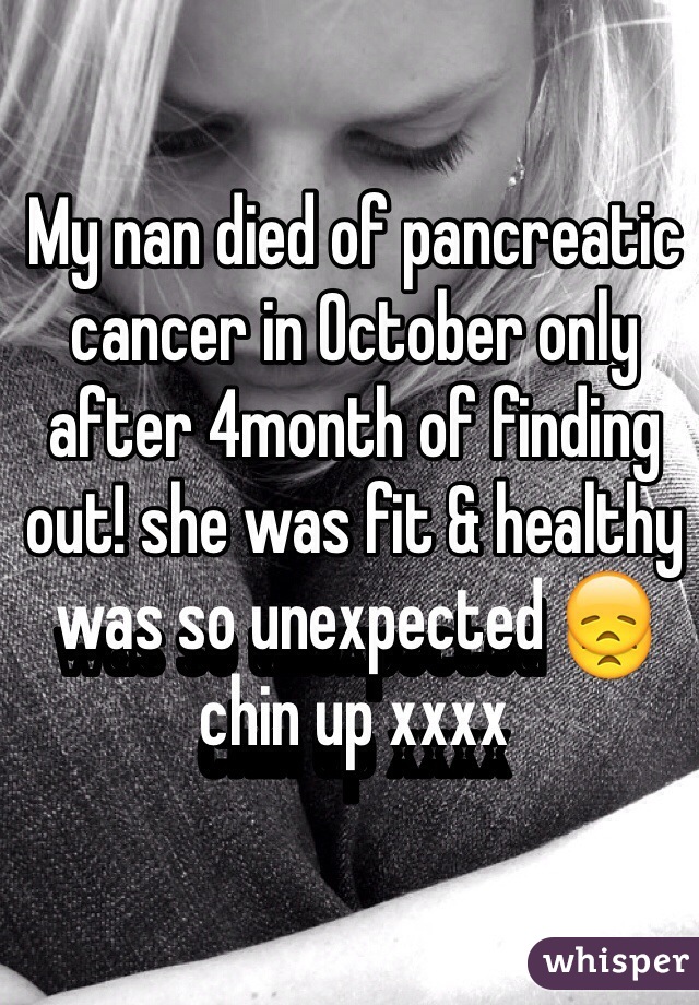 My nan died of pancreatic cancer in October only after 4month of finding out! she was fit & healthy was so unexpected 😞 chin up xxxx