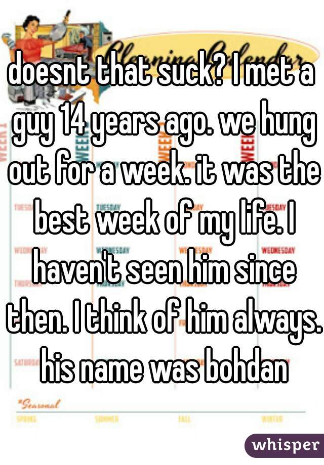 doesnt that suck? I met a guy 14 years ago. we hung out for a week. it was the best week of my life. I haven't seen him since then. I think of him always. his name was bohdan