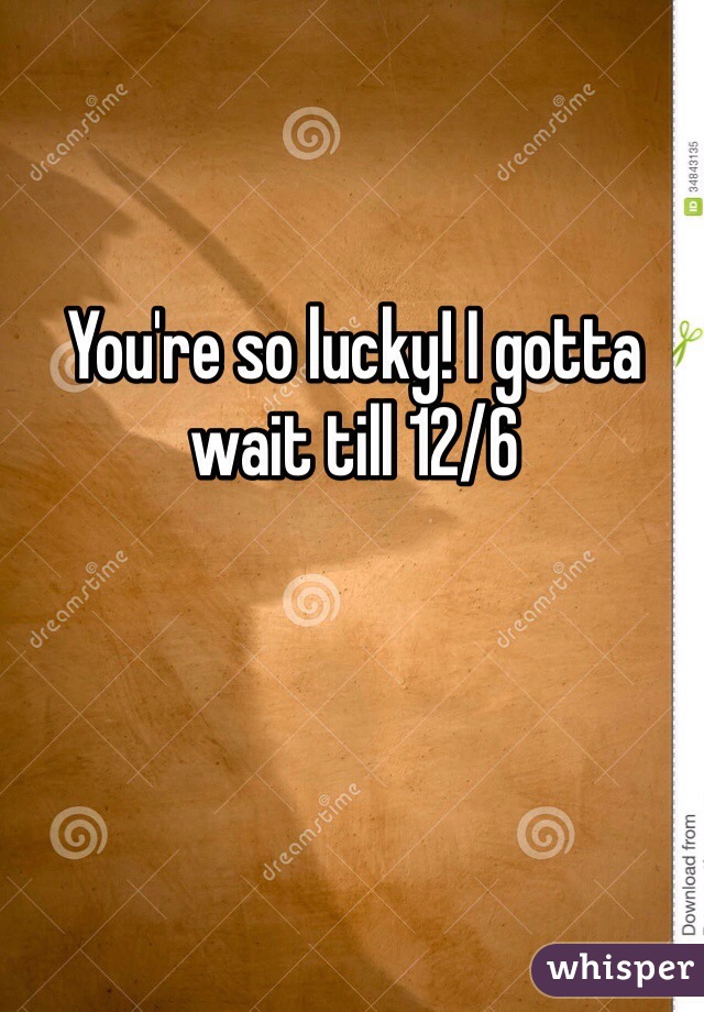 You're so lucky! I gotta wait till 12/6
