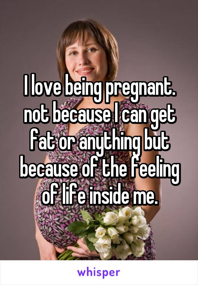 I love being pregnant. not because I can get fat or anything but because of the feeling of life inside me.