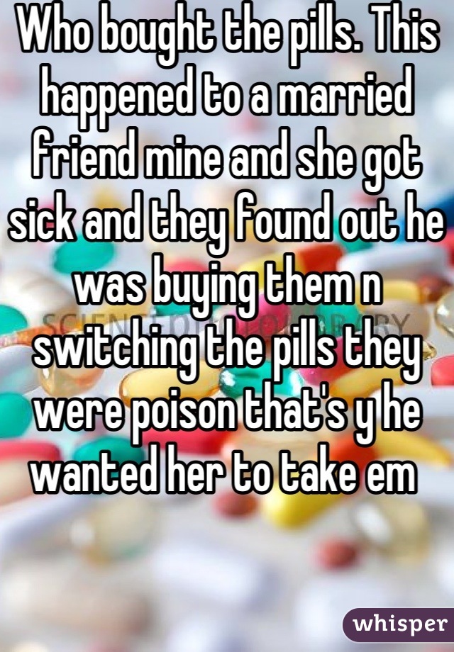 Who bought the pills. This happened to a married friend mine and she got sick and they found out he was buying them n switching the pills they were poison that's y he wanted her to take em 