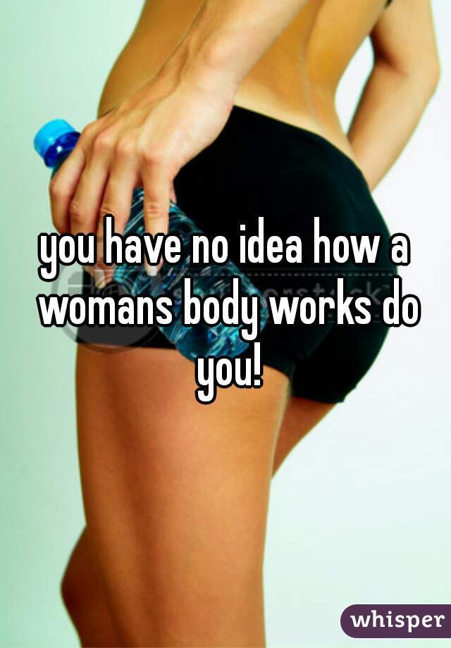 you have no idea how a womans body works do you!
