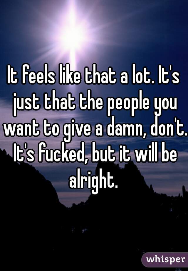 It feels like that a lot. It's just that the people you want to give a damn, don't. It's fucked, but it will be alright. 