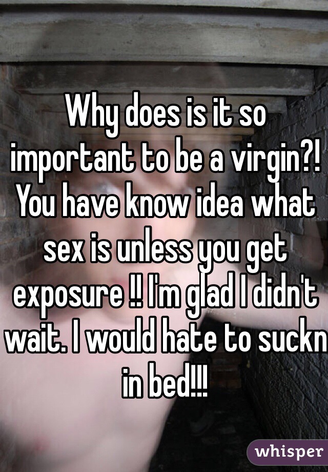 Why does is it so important to be a virgin?! You have know idea what sex is unless you get exposure !! I'm glad I didn't wait. I would hate to suckn in bed!!!