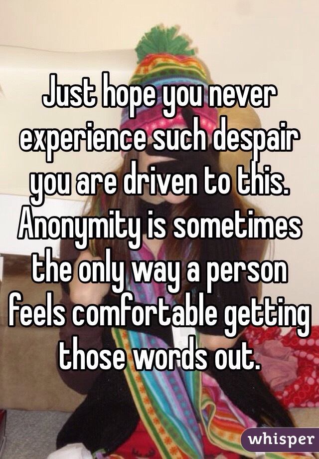 Just hope you never experience such despair you are driven to this. Anonymity is sometimes the only way a person feels comfortable getting those words out.