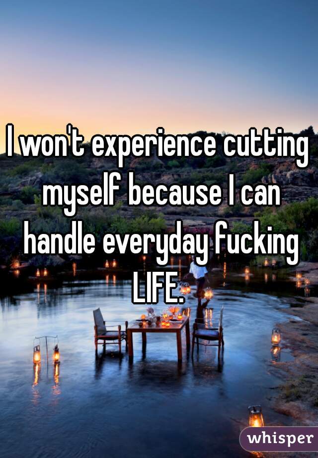 I won't experience cutting myself because I can handle everyday fucking LIFE. 