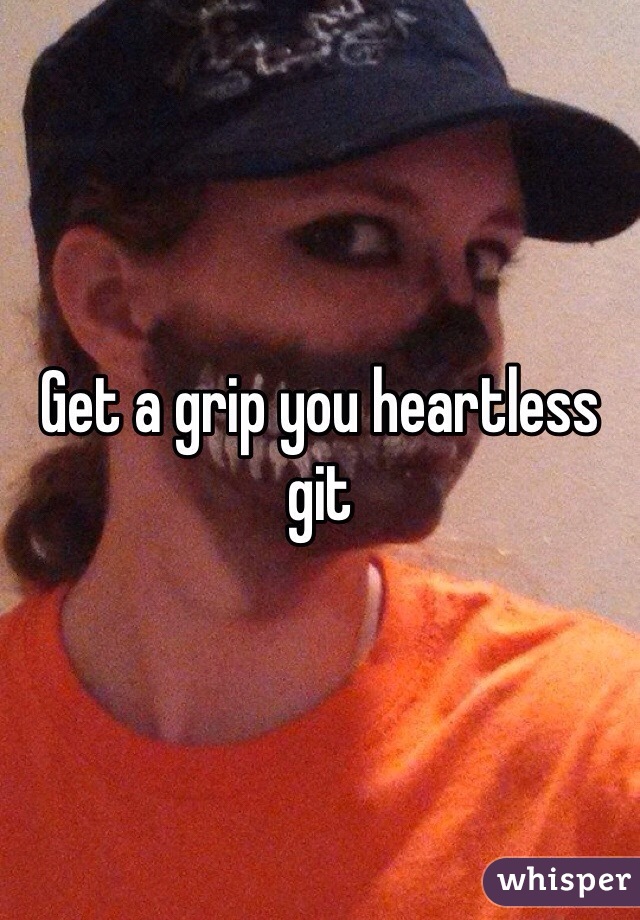 Get a grip you heartless git