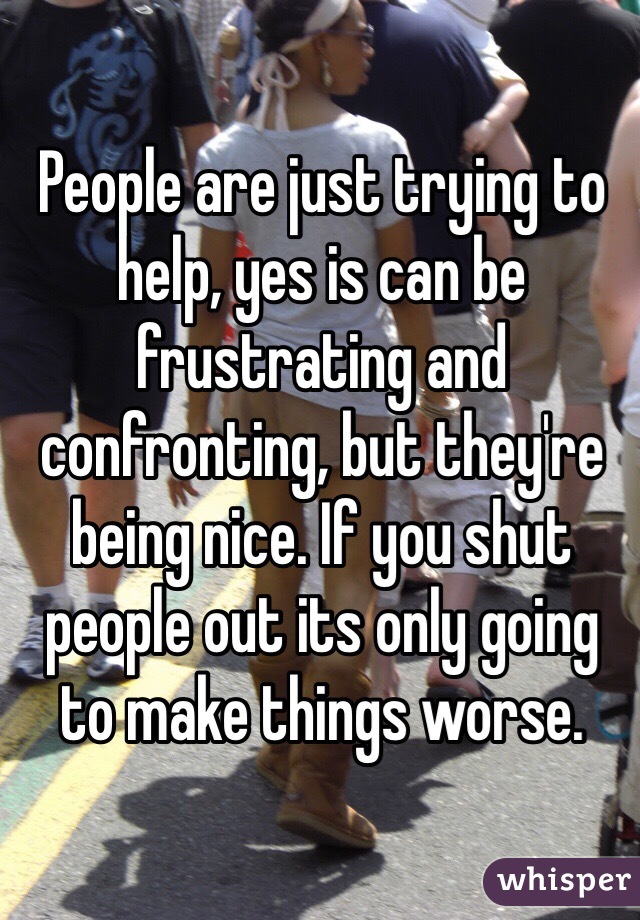 People are just trying to help, yes is can be frustrating and confronting, but they're being nice. If you shut people out its only going to make things worse. 