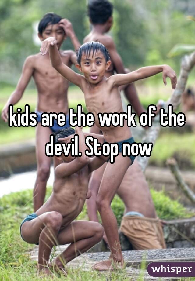 kids are the work of the devil. Stop now