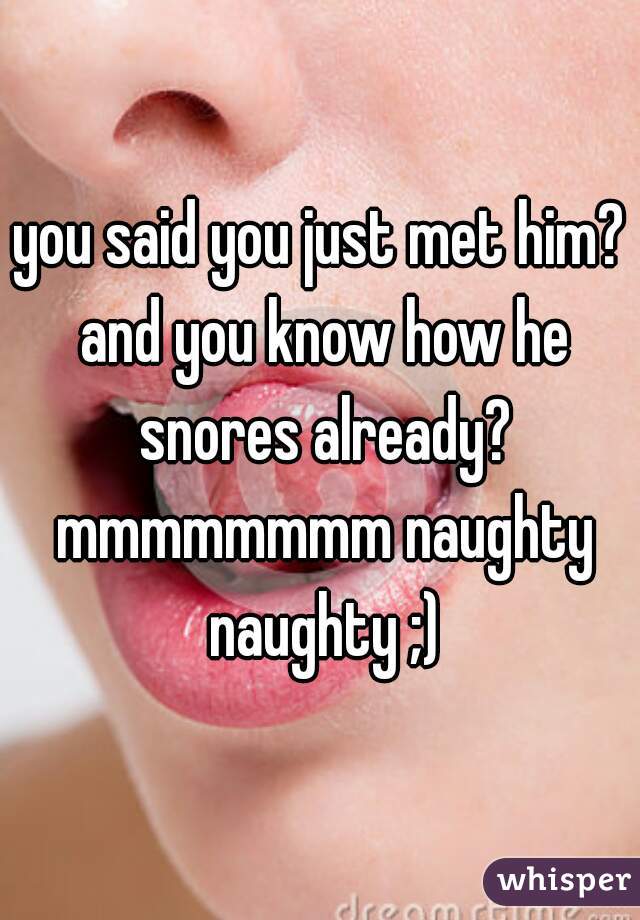 you said you just met him? and you know how he snores already? mmmmmmmm naughty naughty ;)