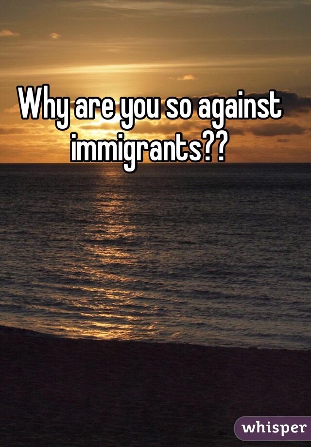 Why are you so against immigrants??