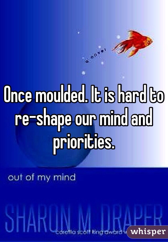 Once moulded. It is hard to re-shape our mind and priorities. 