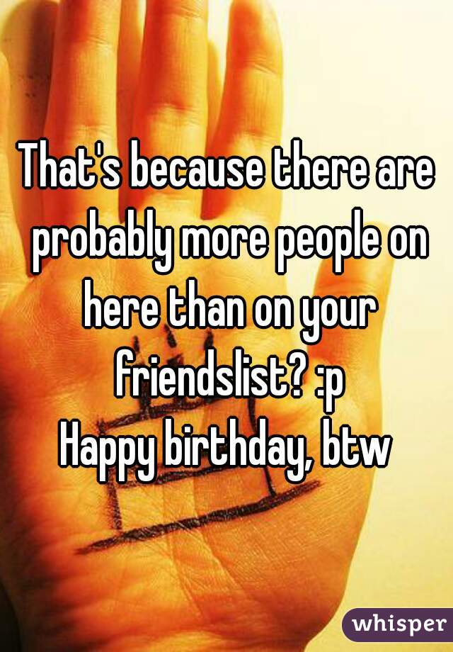 That's because there are probably more people on here than on your friendslist? :p

Happy birthday, btw