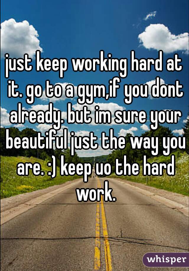 just keep working hard at it. go to a gym,if you dont already. but im sure your beautiful just the way you are. :) keep uo the hard work.