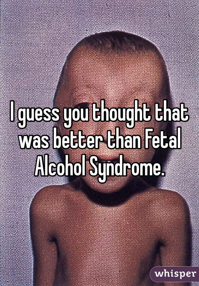 I guess you thought that was better than Fetal Alcohol Syndrome. 