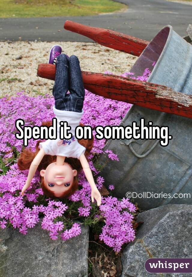 Spend it on something. 