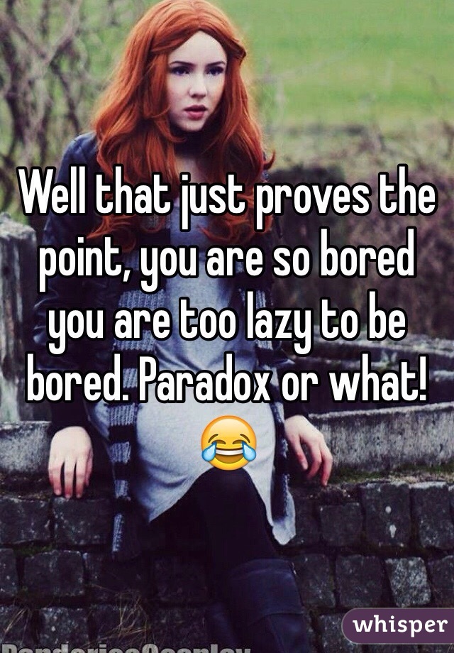 Well that just proves the point, you are so bored you are too lazy to be bored. Paradox or what! 😂