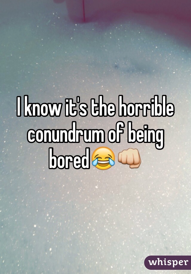 I know it's the horrible conundrum of being bored😂👊