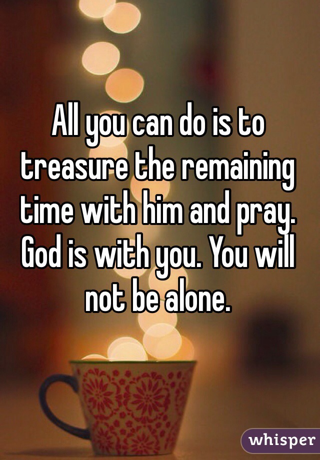 All you can do is to treasure the remaining time with him and pray. God is with you. You will not be alone. 