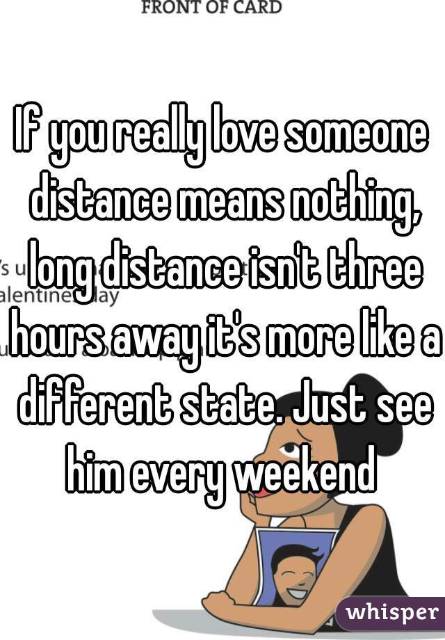 If you really love someone distance means nothing, long distance isn't three hours away it's more like a different state. Just see him every weekend 
