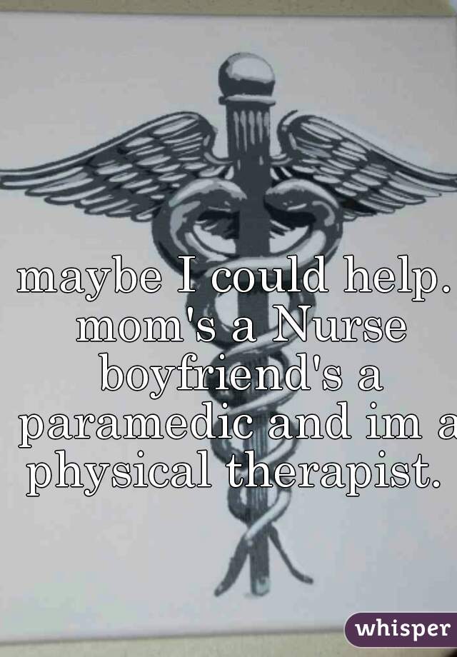 maybe I could help. mom's a Nurse boyfriend's a paramedic and im a physical therapist. 
