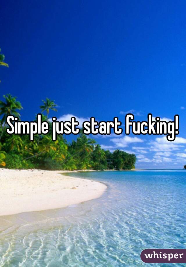 Simple just start fucking!