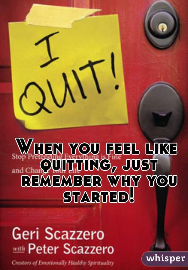 When you feel like quitting, just remember why you started!