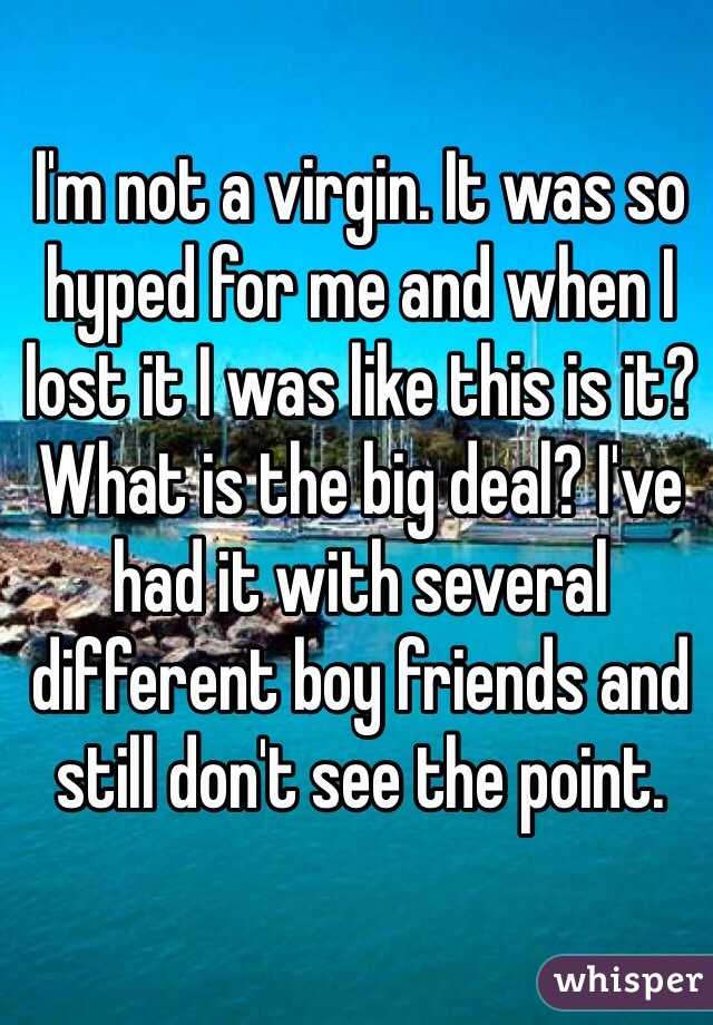 I'm not a virgin. It was so hyped for me and when I lost it I was like this is it? What is the big deal? I've had it with several different boy friends and still don't see the point. 