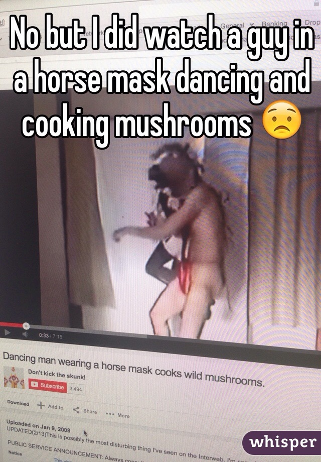 No but I did watch a guy in a horse mask dancing and cooking mushrooms 😟