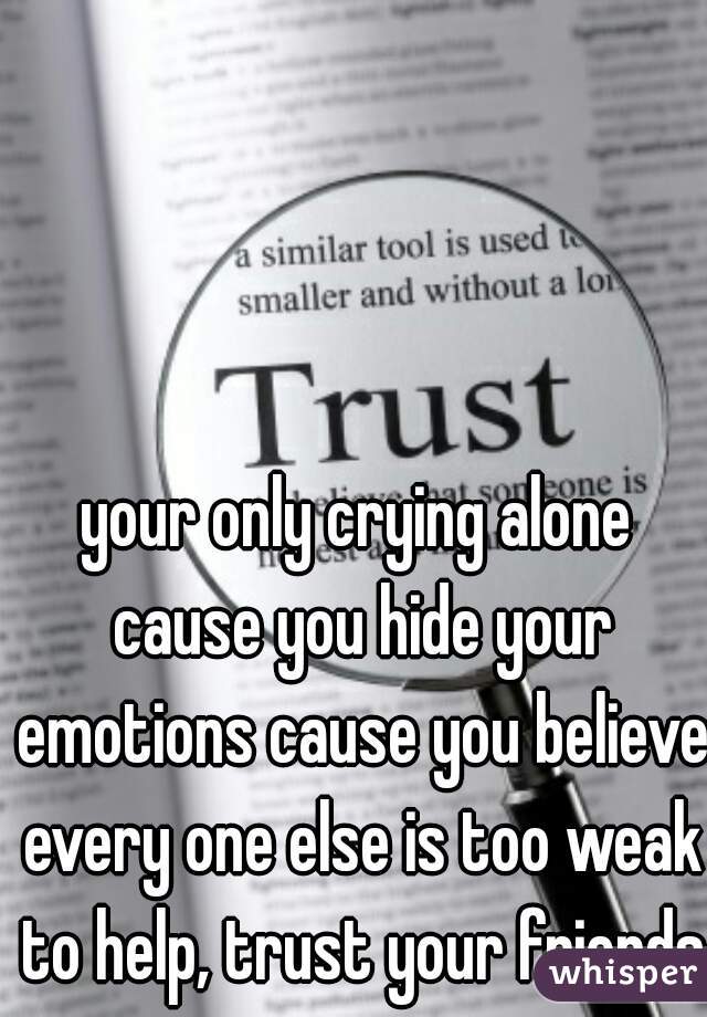 your only crying alone cause you hide your emotions cause you believe every one else is too weak to help, trust your friends 