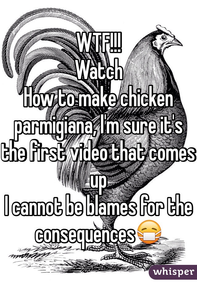 WTF!!!
Watch 
How to make chicken parmigiana, I'm sure it's the first video that comes up 
I cannot be blames for the consequences😷 