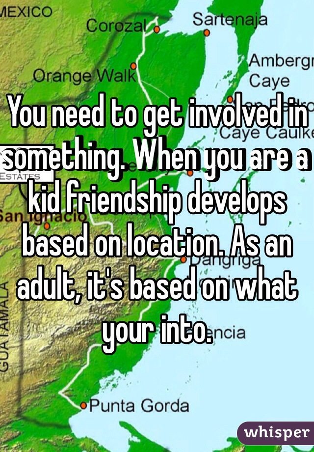 You need to get involved in something. When you are a kid friendship develops based on location. As an adult, it's based on what your into. 