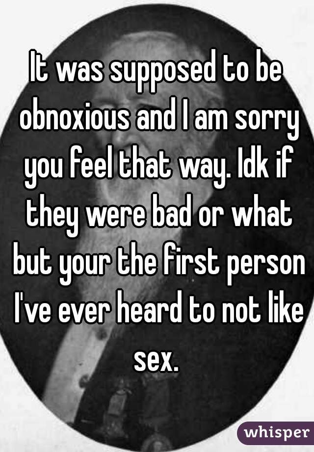 It was supposed to be obnoxious and I am sorry you feel that way. Idk if they were bad or what but your the first person I've ever heard to not like sex. 