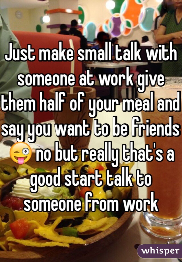 Just make small talk with someone at work give them half of your meal and say you want to be friends 😜 no but really that's a good start talk to someone from work 