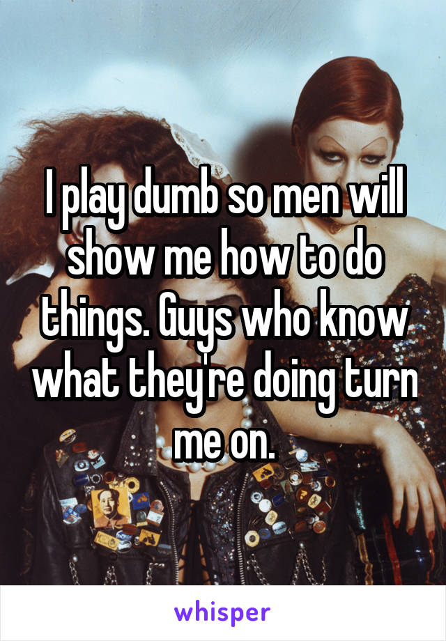 I play dumb so men will show me how to do things. Guys who know what they're doing turn me on.