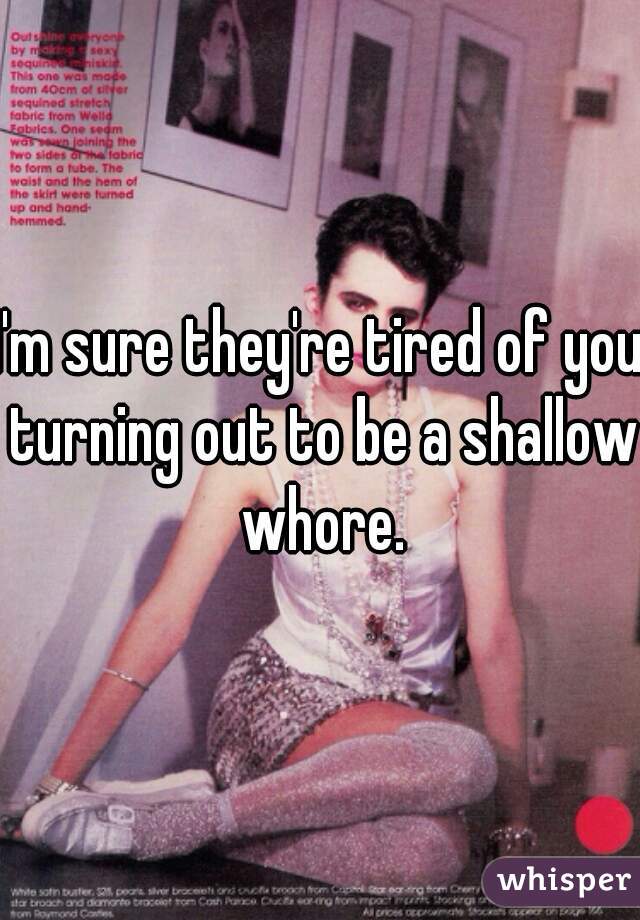 I'm sure they're tired of you turning out to be a shallow whore.