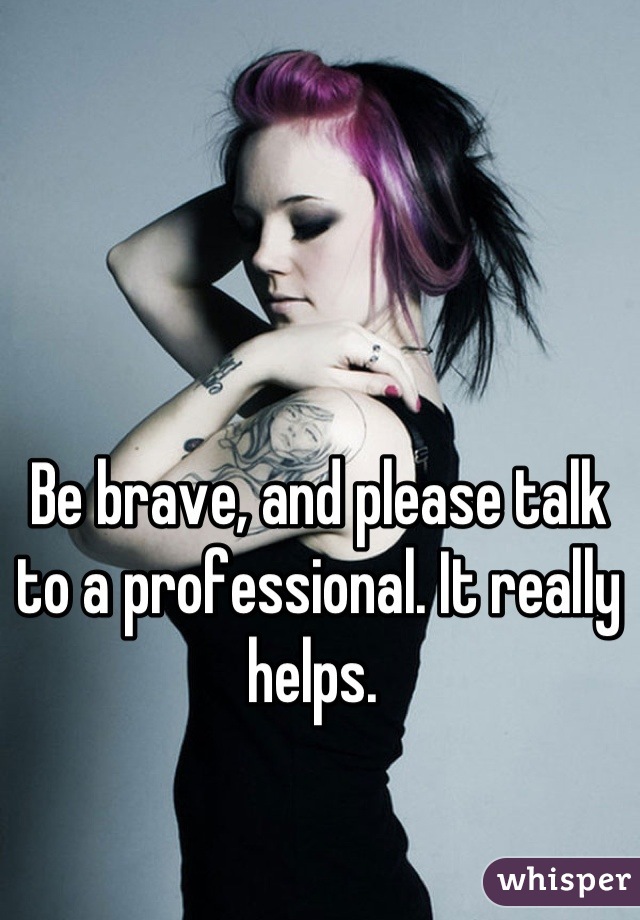 Be brave, and please talk to a professional. It really helps. 