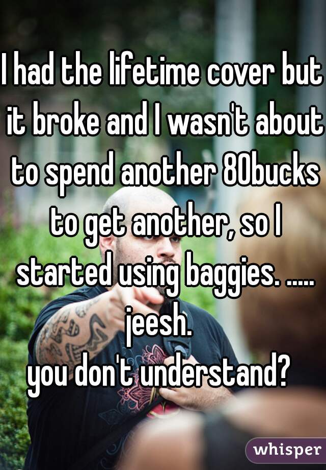 I had the lifetime cover but it broke and I wasn't about to spend another 80bucks to get another, so I started using baggies. .....
jeesh. 
you don't understand? 