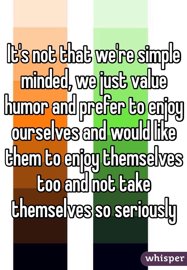 It's not that we're simple minded, we just value humor and prefer to enjoy ourselves and would like them to enjoy themselves too and not take themselves so seriously