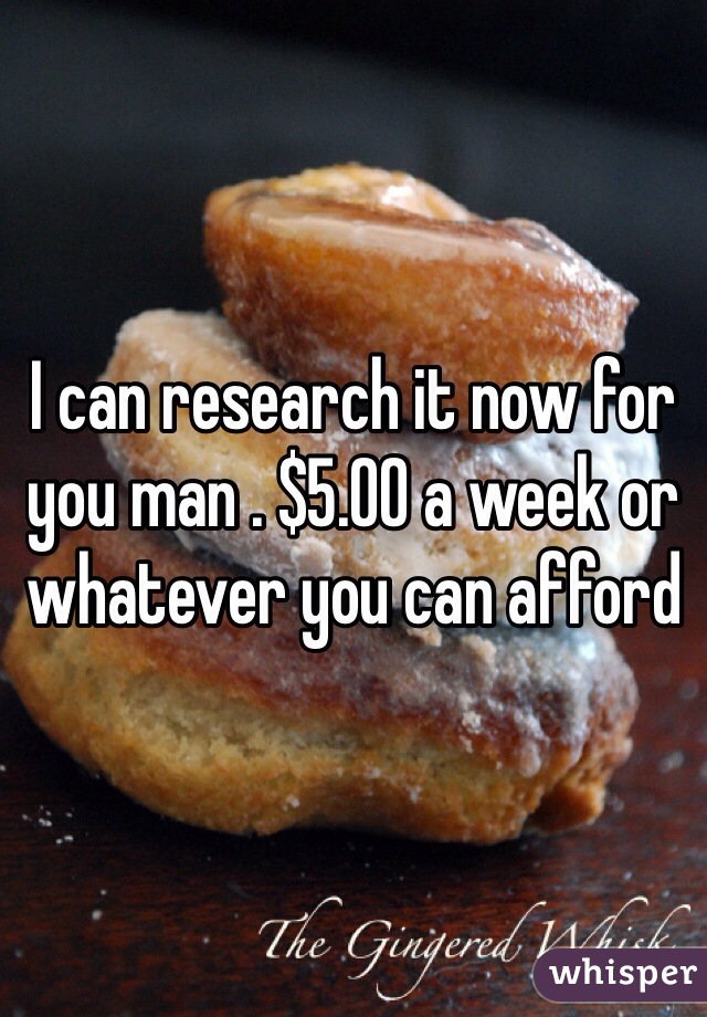 I can research it now for you man . $5.00 a week or whatever you can afford 