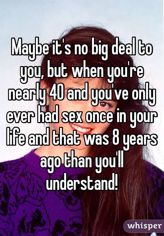 Maybe it's no big deal to you, but when you're nearly 40 and you've only ever had sex once in your life and that was 8 years ago than you'll understand!