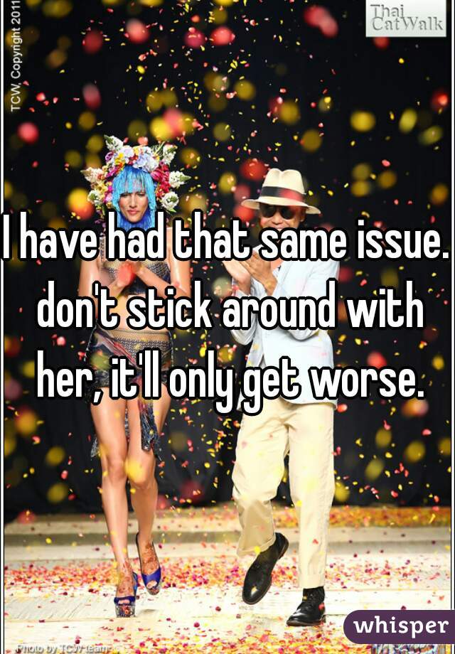 I have had that same issue. don't stick around with her, it'll only get worse.