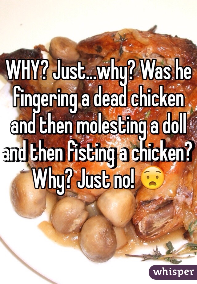 WHY? Just...why? Was he fingering a dead chicken and then molesting a doll and then fisting a chicken? Why? Just no! 😧