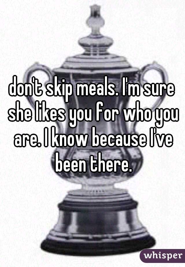 don't skip meals. I'm sure she likes you for who you are. I know because I've been there.